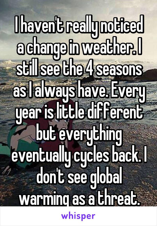 I haven't really noticed a change in weather. I still see the 4 seasons as I always have. Every year is little different but everything eventually cycles back. I don't see global warming as a threat.