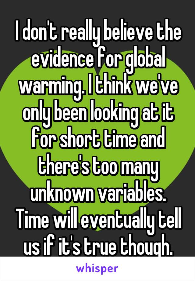 I don't really believe the evidence for global warming. I think we've only been looking at it for short time and there's too many unknown variables. Time will eventually tell us if it's true though.