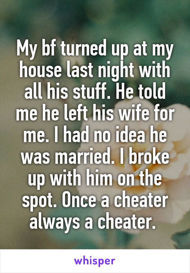 My bf turned up at my house last night with all his stuff. He told me he left his wife for me. I had no idea he was married. I broke up with him on the spot. Once a cheater always a cheater. 