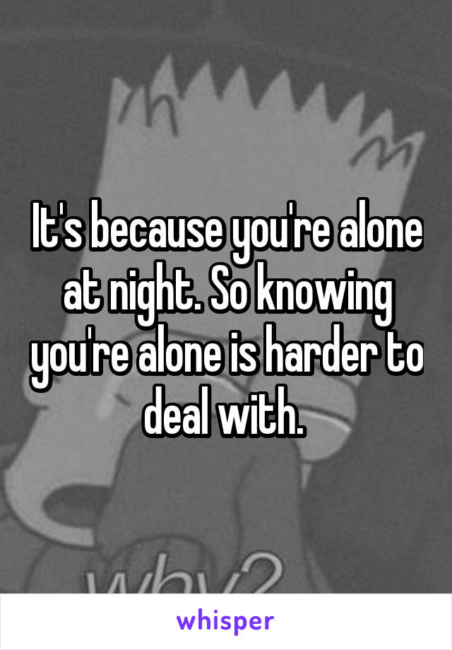 It's because you're alone at night. So knowing you're alone is harder to deal with. 