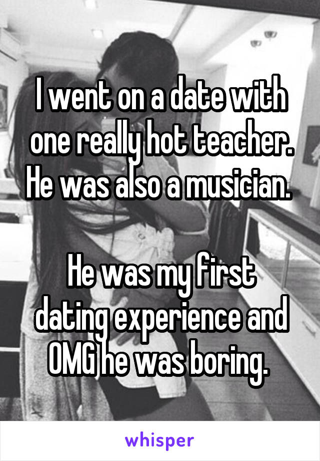 I went on a date with one really hot teacher. He was also a musician. 

He was my first dating experience and OMG he was boring. 