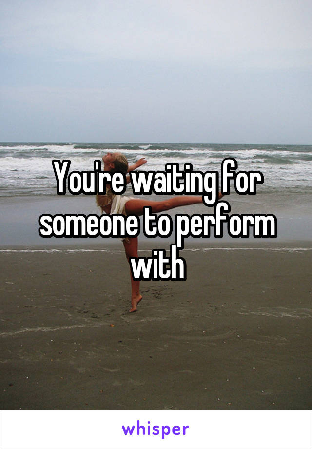 You're waiting for someone to perform with