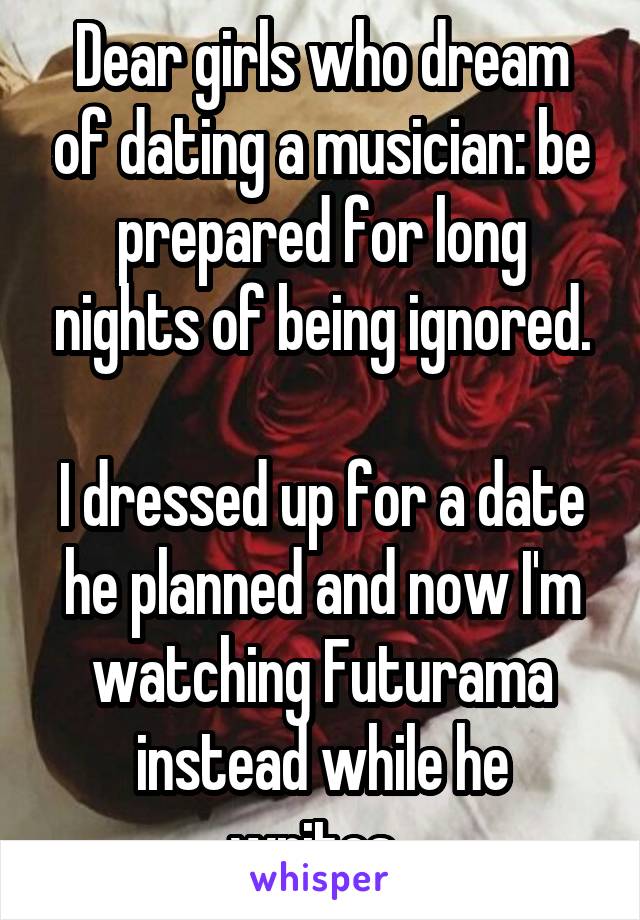 Dear girls who dream of dating a musician: be prepared for long nights of being ignored.

I dressed up for a date he planned and now I'm watching Futurama instead while he writes. 
