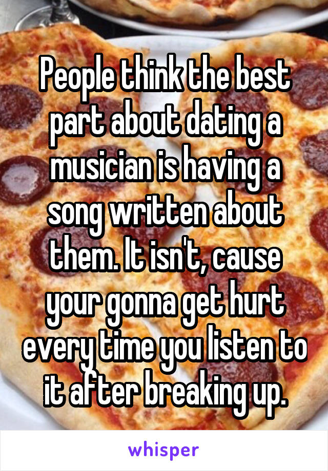 People think the best part about dating a musician is having a song written about them. It isn't, cause your gonna get hurt every time you listen to it after breaking up.