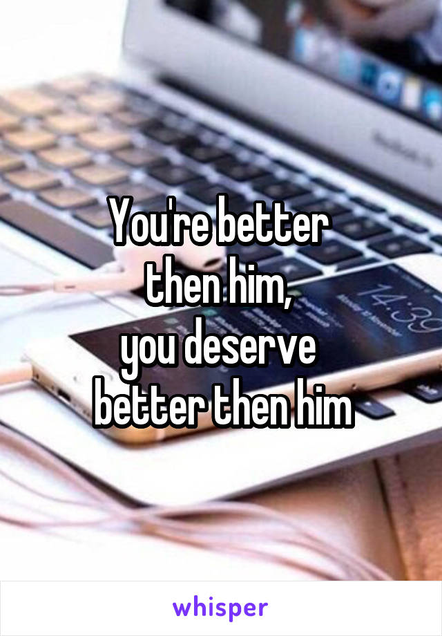 You're better 
then him, 
you deserve 
better then him