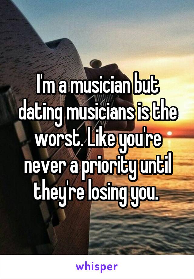 I'm a musician but dating musicians is the worst. Like you're never a priority until they're losing you. 