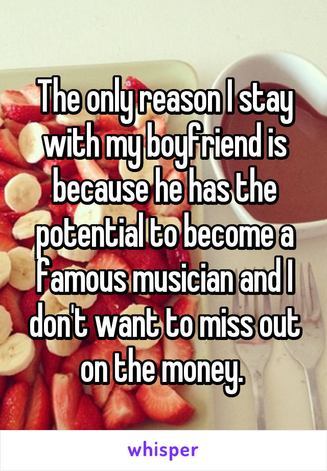 The only reason I stay with my boyfriend is because he has the potential to become a famous musician and I don't want to miss out on the money. 