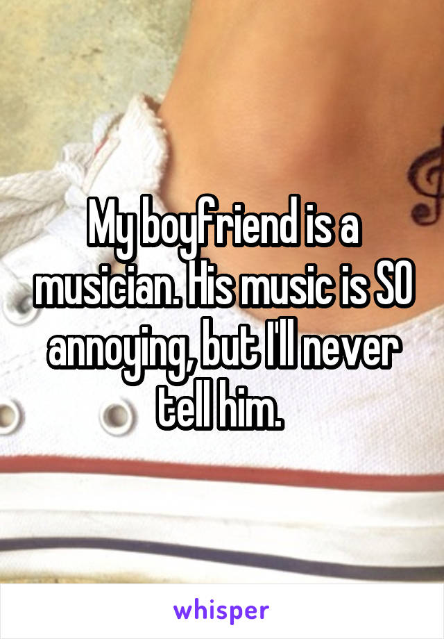 My boyfriend is a musician. His music is SO annoying, but I'll never tell him. 