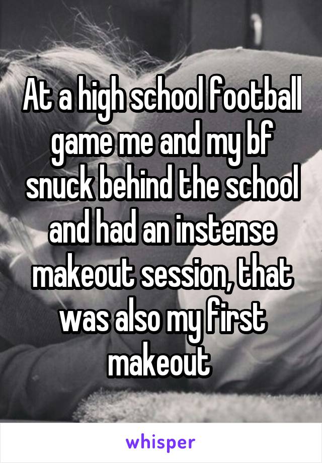 At a high school football game me and my bf snuck behind the school and had an instense makeout session, that was also my first makeout 