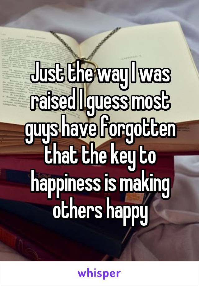 Just the way I was raised I guess most guys have forgotten that the key to happiness is making others happy