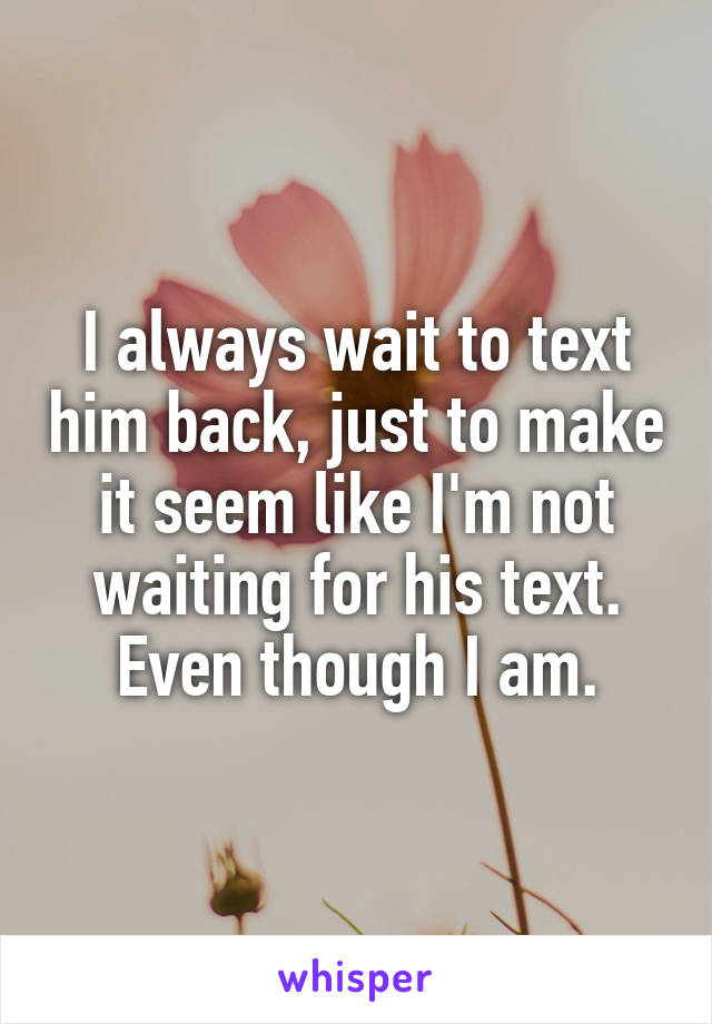 I always wait to text him back, just to make it seem like I'm not waiting for his text. Even though I am.