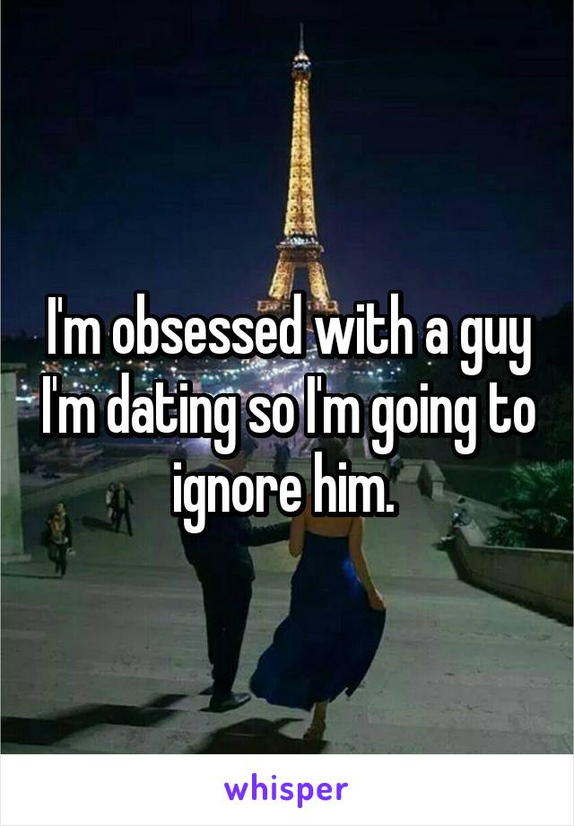 I'm obsessed with a guy I'm dating so I'm going to ignore him. 
