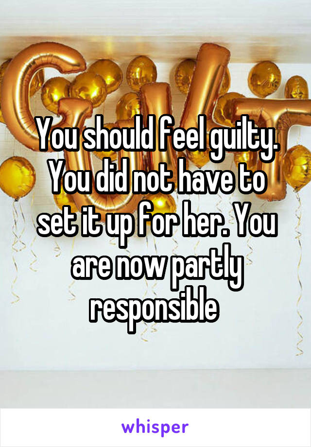 You should feel guilty.
You did not have to set it up for her. You are now partly responsible 