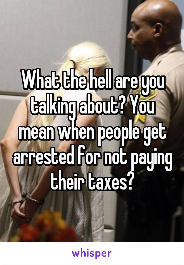 What the hell are you talking about? You mean when people get arrested for not paying their taxes?