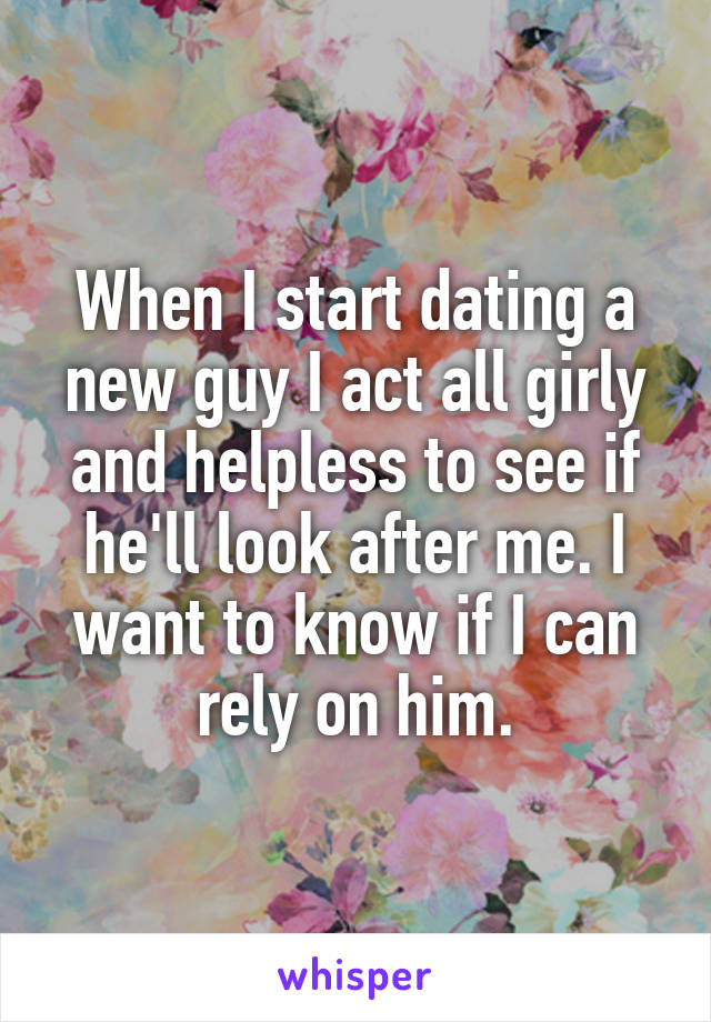 When I start dating a new guy I act all girly and helpless to see if he'll look after me. I want to know if I can rely on him.