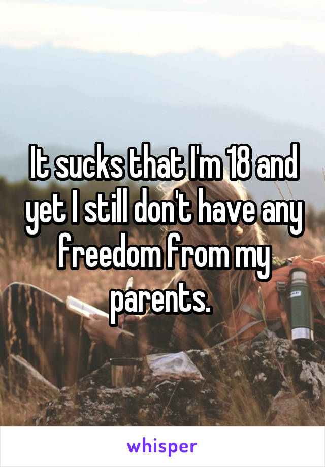 It sucks that I'm 18 and yet I still don't have any freedom from my parents. 