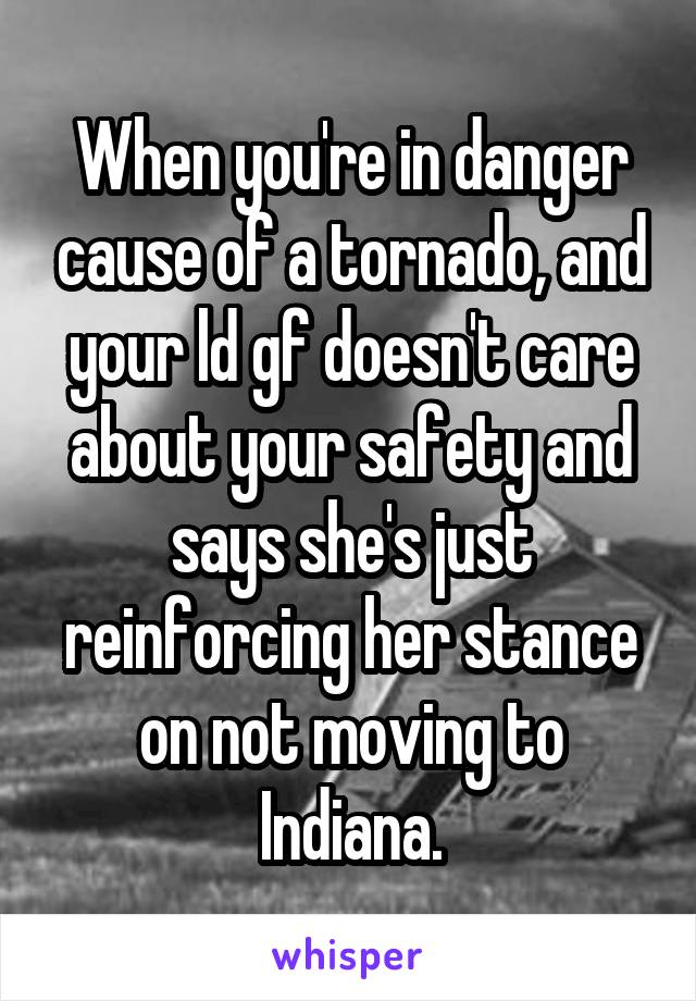 When you're in danger cause of a tornado, and your ld gf doesn't care about your safety and says she's just reinforcing her stance on not moving to Indiana.