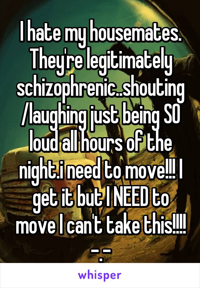 I hate my housemates. They're legitimately schizophrenic..shouting/laughing just being SO loud all hours of the night.i need to move!!! I get it but I NEED to move I can't take this!!!! -.-