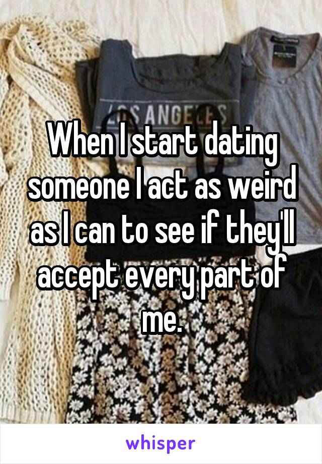 When I start dating someone I act as weird as I can to see if they'll accept every part of me.