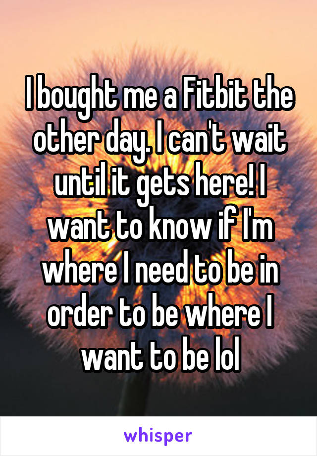 I bought me a Fitbit the other day. I can't wait until it gets here! I want to know if I'm where I need to be in order to be where I want to be lol