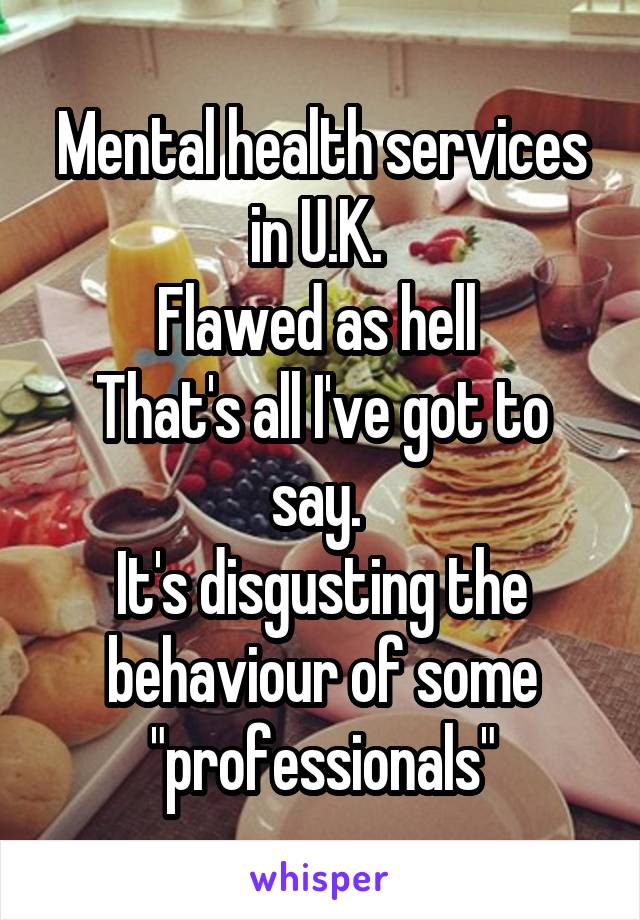 Mental health services in U.K. 
Flawed as hell 
That's all I've got to say. 
It's disgusting the behaviour of some "professionals"
