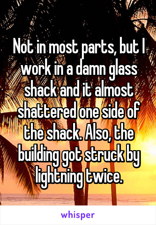 Not in most parts, but I work in a damn glass shack and it almost shattered one side of the shack. Also, the building got struck by lightning twice.