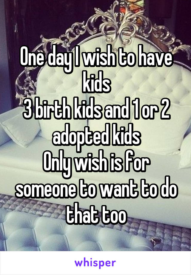 One day I wish to have kids
3 birth kids and 1 or 2 adopted kids
Only wish is for someone to want to do that too