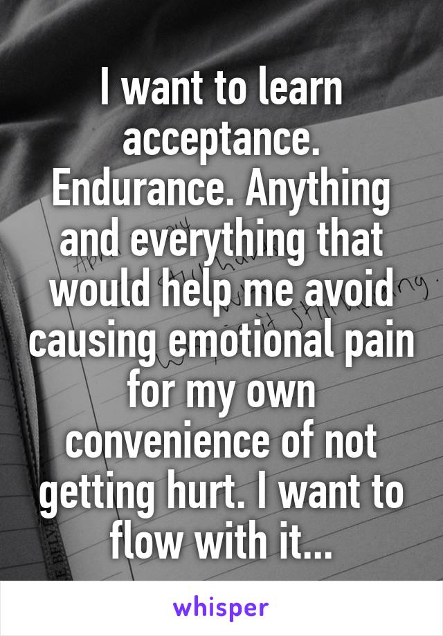 I want to learn acceptance. Endurance. Anything and everything that would help me avoid causing emotional pain for my own convenience of not getting hurt. I want to flow with it...