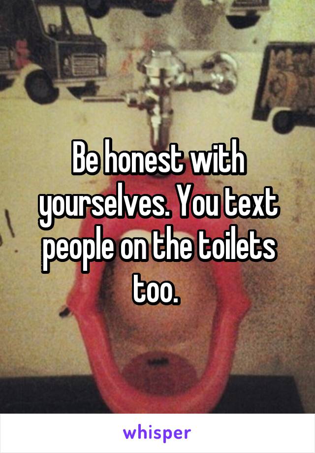 Be honest with yourselves. You text people on the toilets too. 