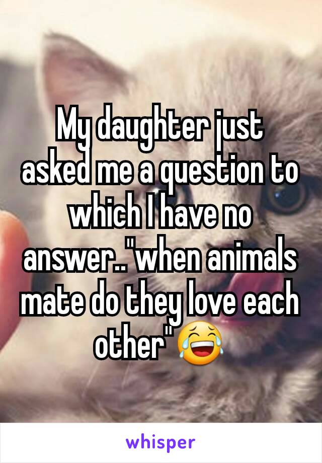 My daughter just asked me a question to which I have no answer.."when animals mate do they love each other"😂