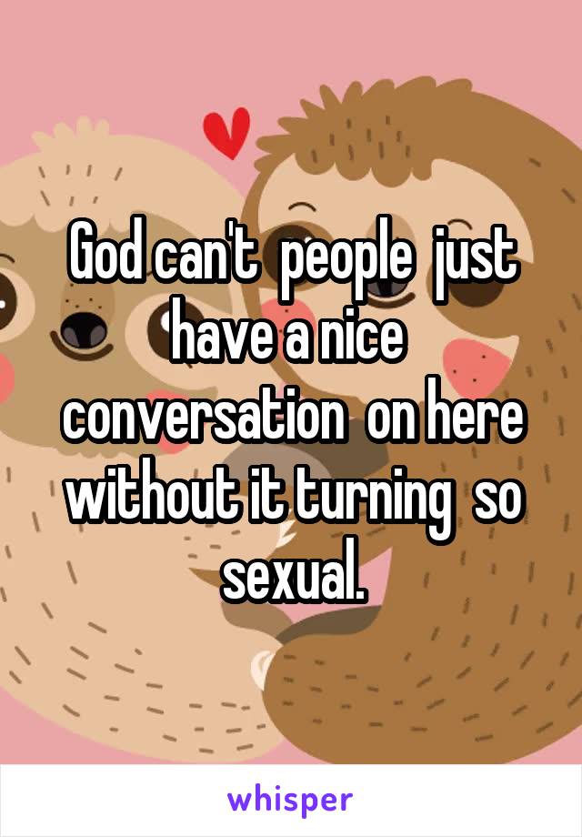 God can't  people  just have a nice  conversation  on here without it turning  so sexual.