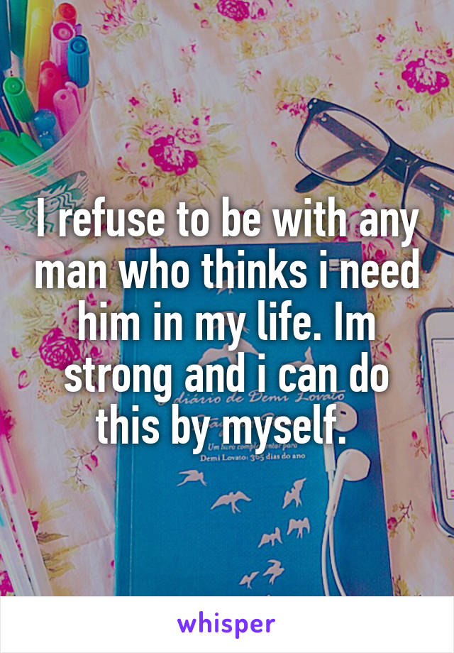 I refuse to be with any man who thinks i need him in my life. Im strong and i can do this by myself. 