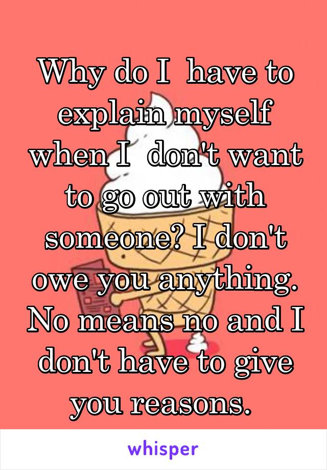 Why do I  have to explain myself when I  don't want to go out with someone? I don't owe you anything. No means no and I don't have to give you reasons. 