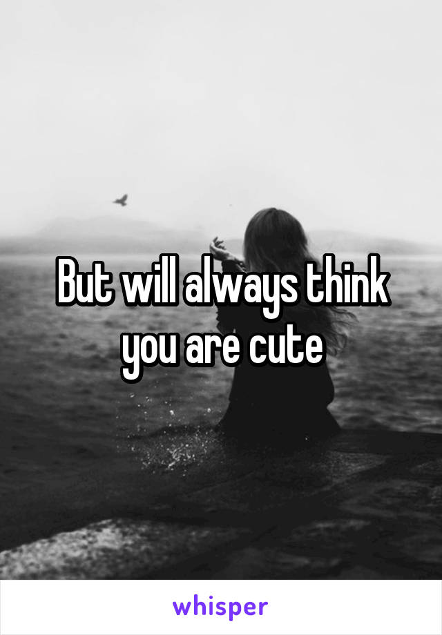 But will always think you are cute