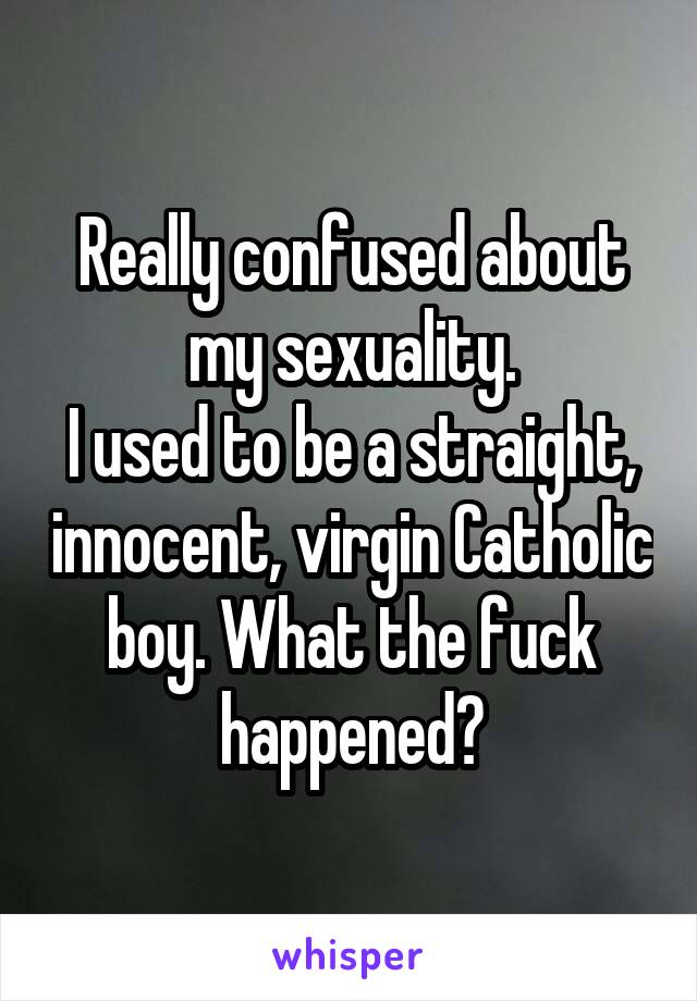 Really confused about my sexuality.
I used to be a straight, innocent, virgin Catholic boy. What the fuck happened?