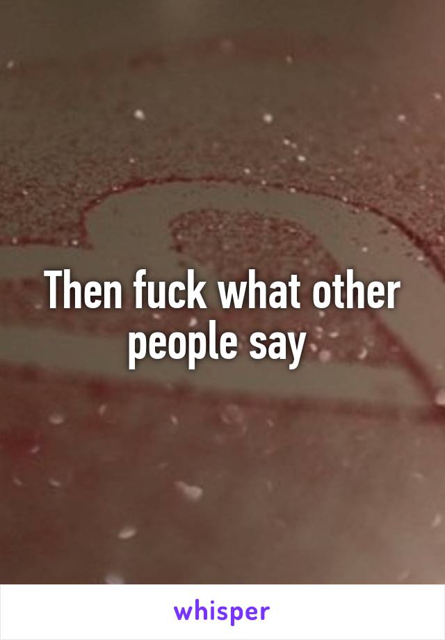 Then fuck what other people say 