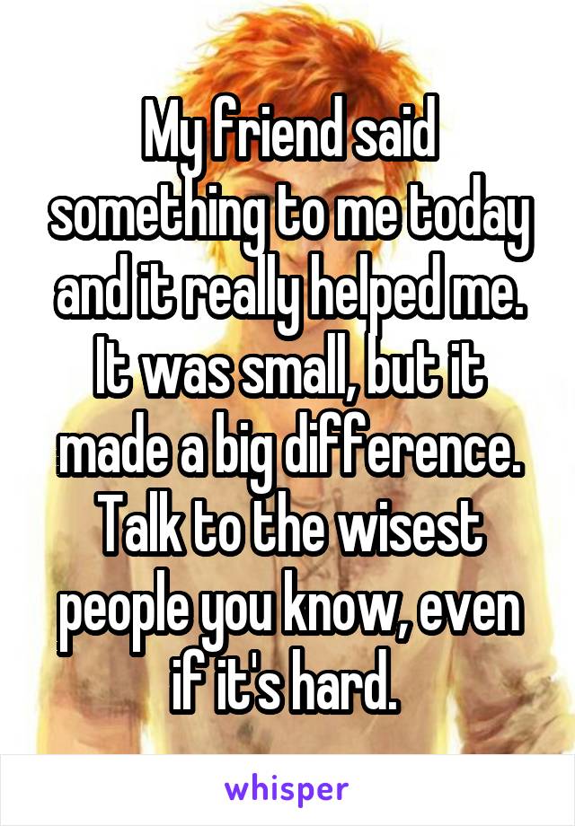 My friend said something to me today and it really helped me. It was small, but it made a big difference. Talk to the wisest people you know, even if it's hard. 