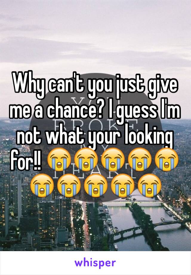 Why can't you just give me a chance? I guess I'm not what your looking for!! 😭😭😭😭😭😭😭😭😭😭
