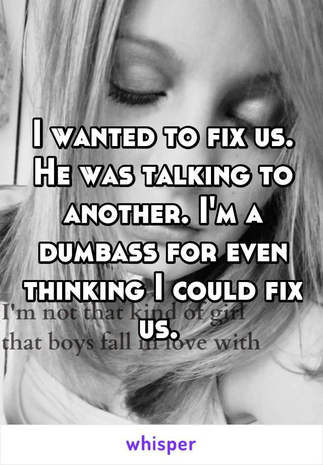 I wanted to fix us. He was talking to another. I'm a dumbass for even thinking I could fix us. 