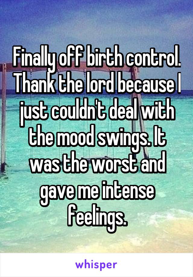 Finally off birth control. Thank the lord because I just couldn't deal with the mood swings. It was the worst and gave me intense feelings.
