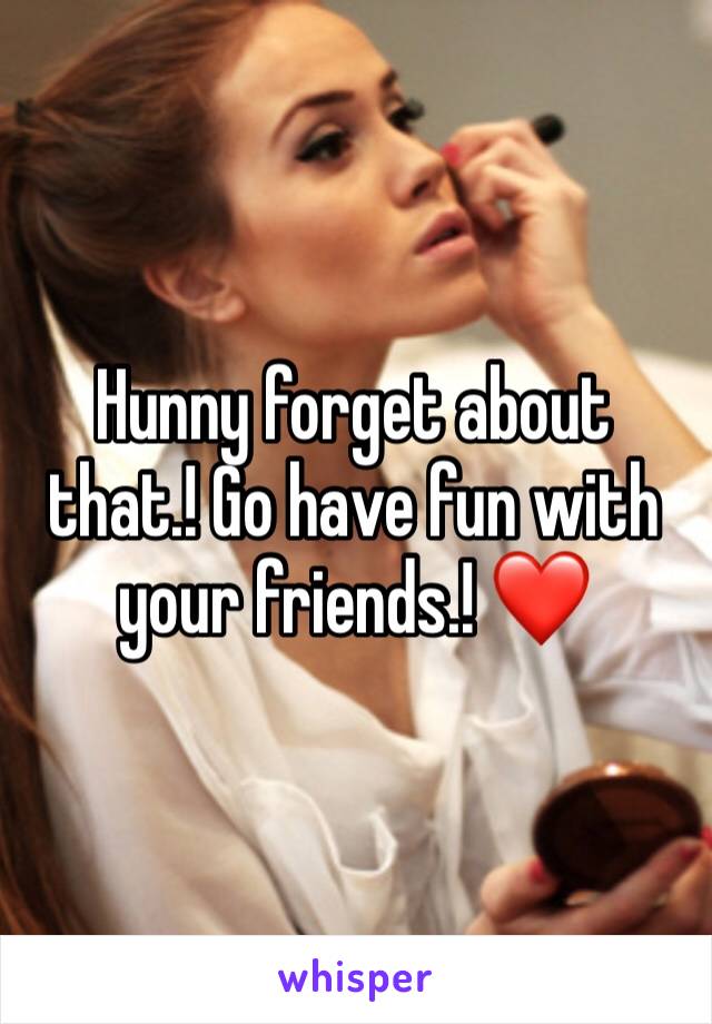 Hunny forget about that.! Go have fun with your friends.! ❤️