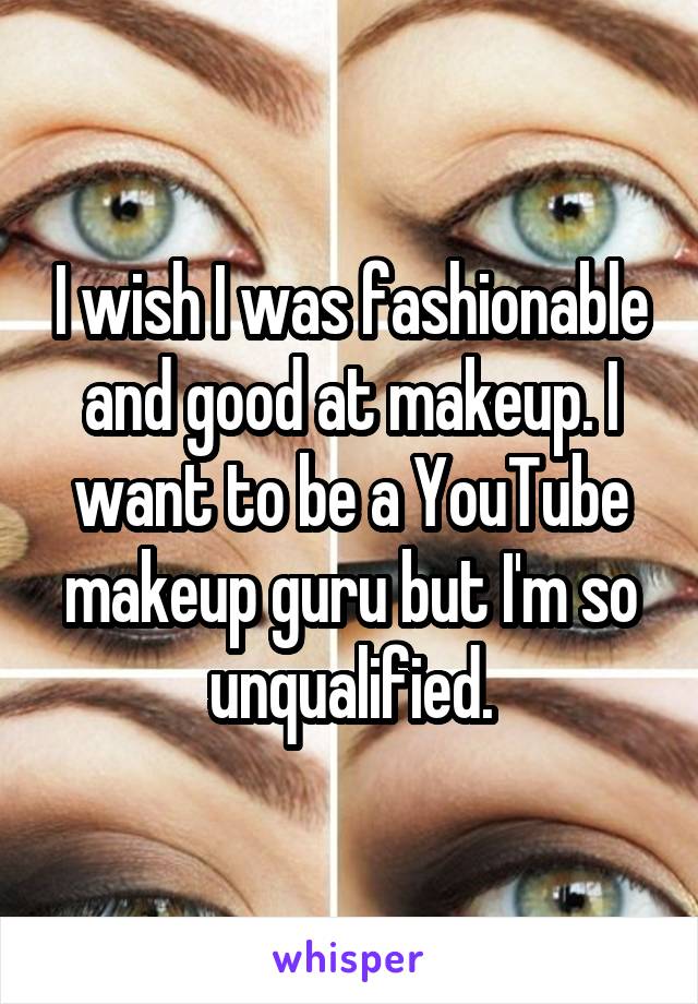 I wish I was fashionable and good at makeup. I want to be a YouTube makeup guru but I'm so unqualified.