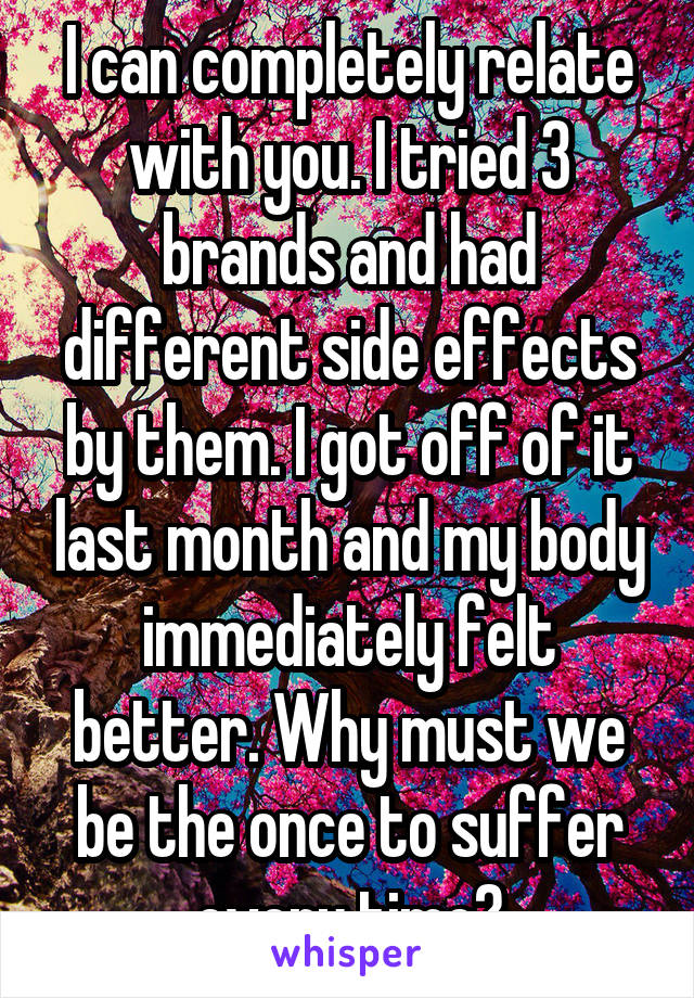 I can completely relate with you. I tried 3 brands and had different side effects by them. I got off of it last month and my body immediately felt better. Why must we be the once to suffer every time?