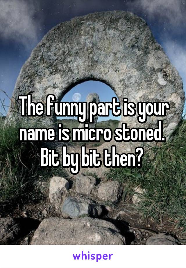 The funny part is your name is micro stoned. 
Bit by bit then? 