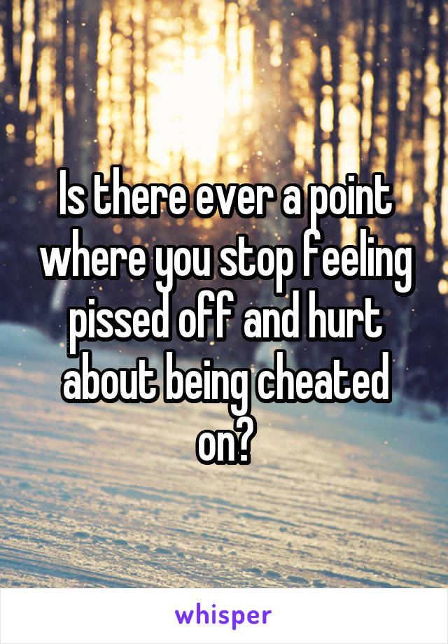 Is there ever a point where you stop feeling pissed off and hurt about being cheated on?