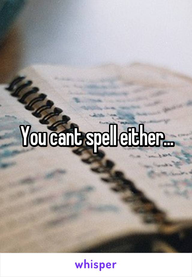 You cant spell either...