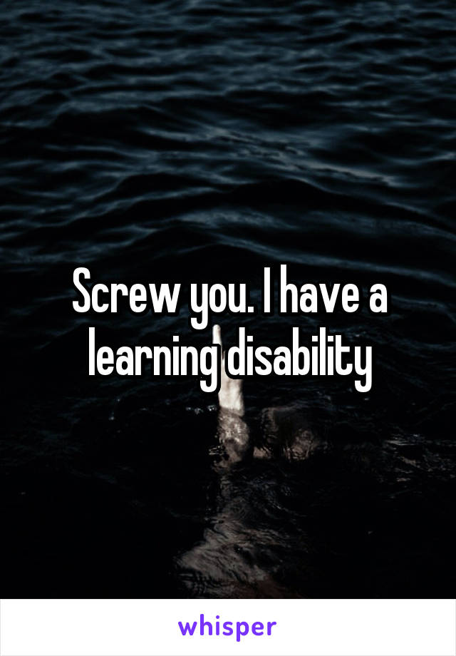 Screw you. I have a learning disability