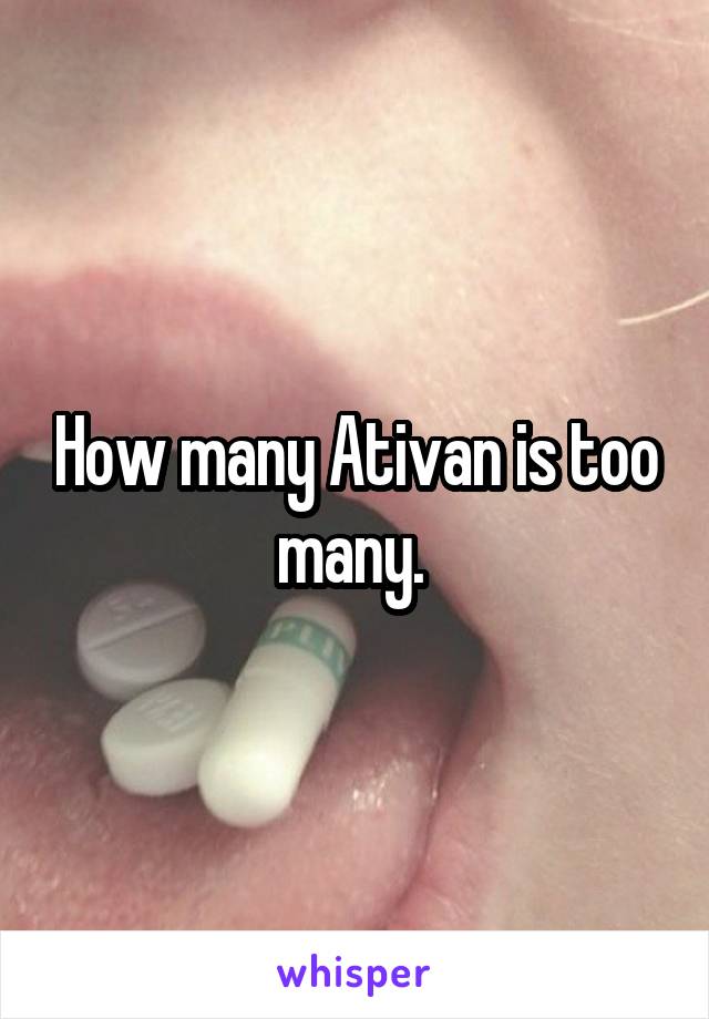 How many Ativan is too many. 