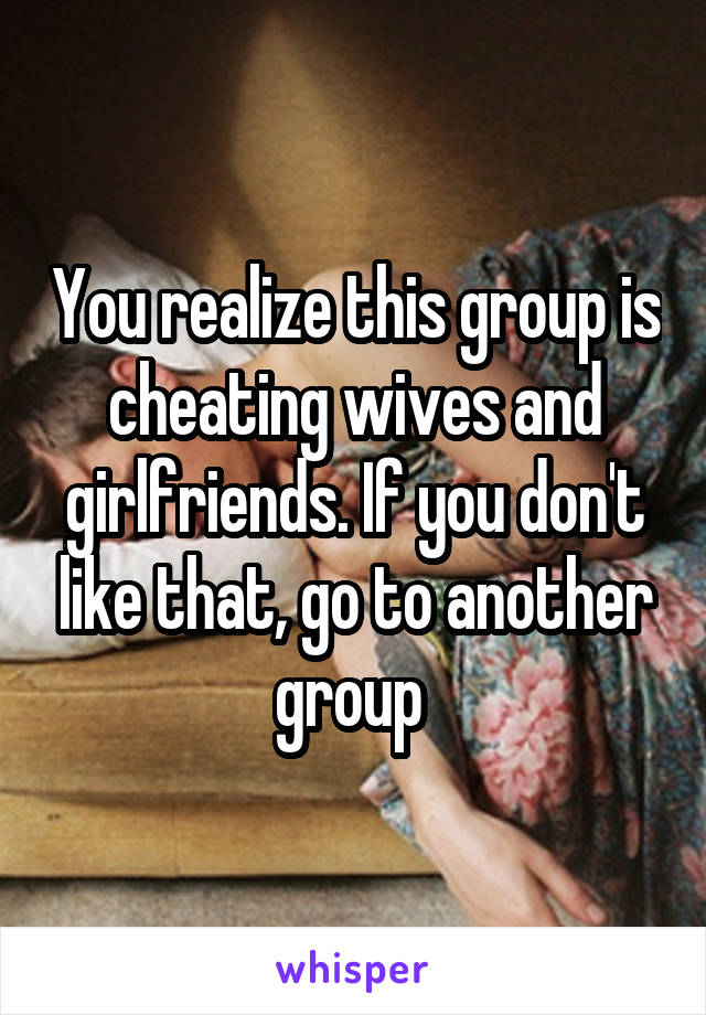 You realize this group is cheating wives and girlfriends. If you don't like that, go to another group 