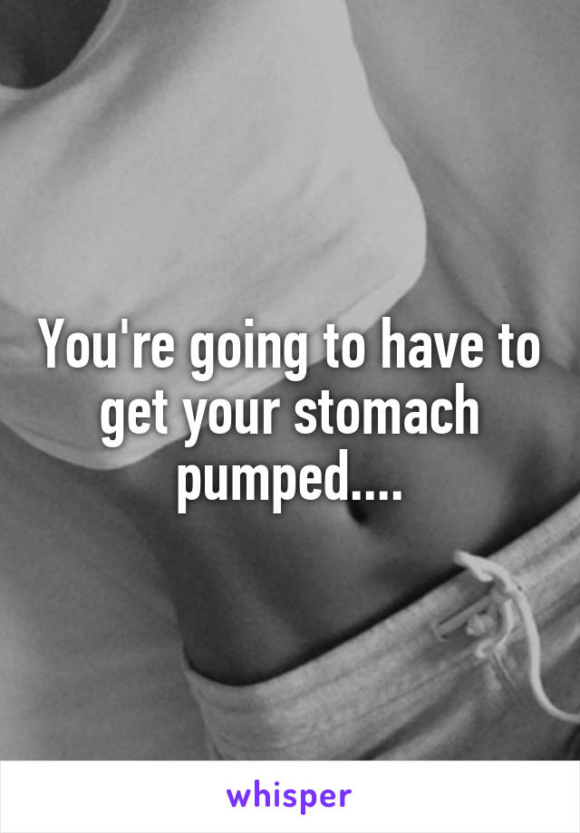 You're going to have to get your stomach pumped....